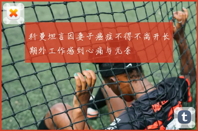 科曼坦言因妻子癌症不得不离开长期外工作感到心痛与无奈
